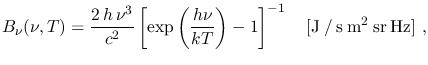 $\displaystyle B_\nu(\nu,T)=\frac{2\,h\,\nu^3}{c^2}\left[\exp\left(\frac{h\nu}{kT}\right)-1\right]^{-1}~~~[\mathrm{J \: / \: s \: m^2 \: sr \: Hz}]~,$