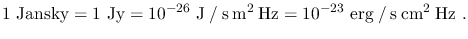 $\displaystyle 1~\textrm{Jansky}=1~\textrm{Jy}=10^{-26}~\mathrm{J \: / \: s \: m^2 \: Hz}=10^{-23}~\mathrm{erg \: / \: s \: cm^2 \: Hz}~.$